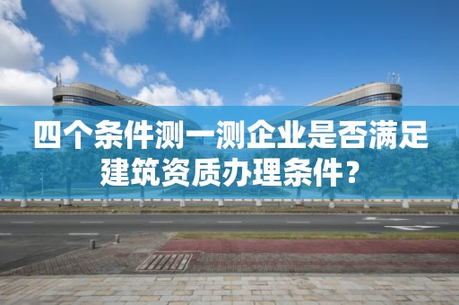 四個條件測一測企業(yè)是否滿足建筑資質(zhì)辦理條件？