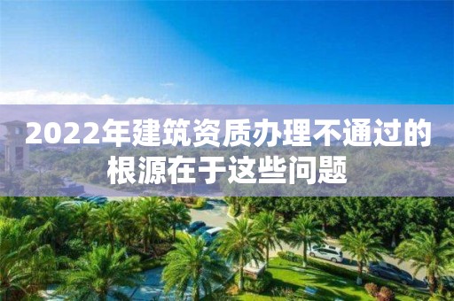 2022年建筑資質(zhì)辦理不通過的根源在于這些問題