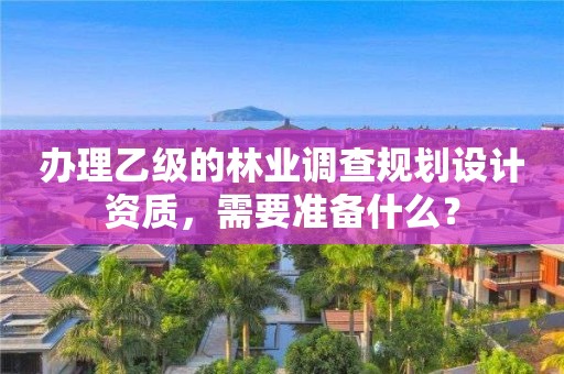 辦理乙級的林業調查規劃設計資質，需要準備什么？