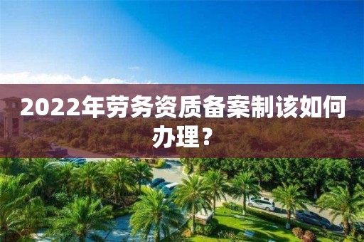 2022年勞務資質備案制該如何辦理？