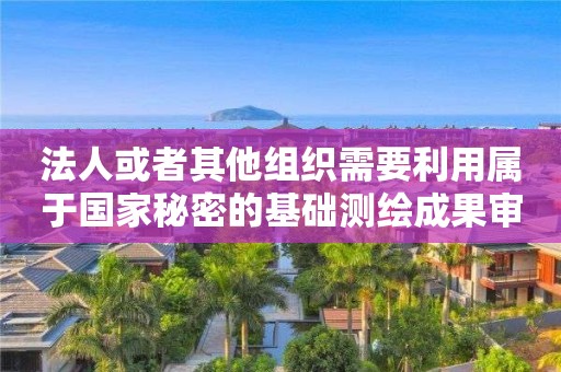 法人或者其他組織需要利用屬于國(guó)家秘密的基礎(chǔ)測(cè)繪成果審批