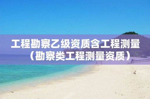 工程勘察乙級資質(zhì)含工程測量（勘察類工程測量資質(zhì)）