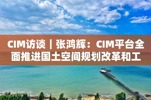 CIM訪談｜張鴻輝：CIM平臺全面推進(jìn)國土空間規(guī)劃改革和工程審批改革