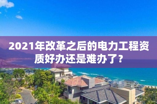 2021年改革之后的電力工程資質(zhì)好辦還是難辦了？