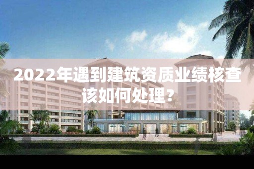 2022年遇到建筑資質業績核查該如何處理？