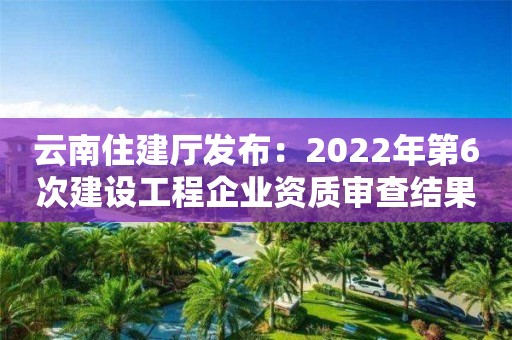 云南住建廳發(fā)布：2022年第6次建設(shè)工程企業(yè)資質(zhì)審查結(jié)果的公示