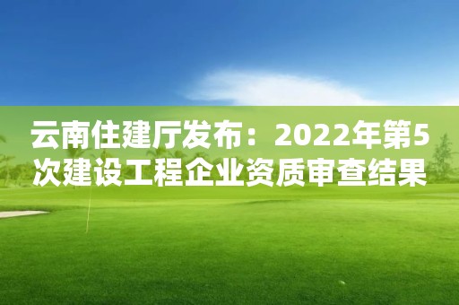 云南住建廳發布：2022年第5次建設工程企業資質審查結果的公示