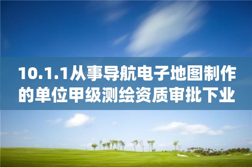 10.1.1從事導(dǎo)航電子地圖制作的單位甲級測繪資質(zhì)審批下業(yè)務(wù)項_從事導(dǎo)航電子地圖制作的單位甲級測繪資質(zhì)審批實施要素