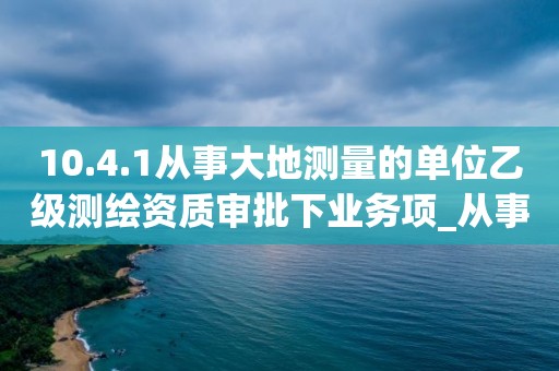 10.4.1從事大地測量的單位乙級測繪資質審批下業務項_從事大地測量的單位乙級測繪資質審批實施要素