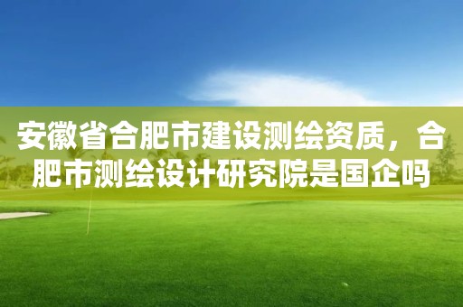 安徽省合肥市建設(shè)測(cè)繪資質(zhì)，合肥市測(cè)繪設(shè)計(jì)研究院是國(guó)企嗎