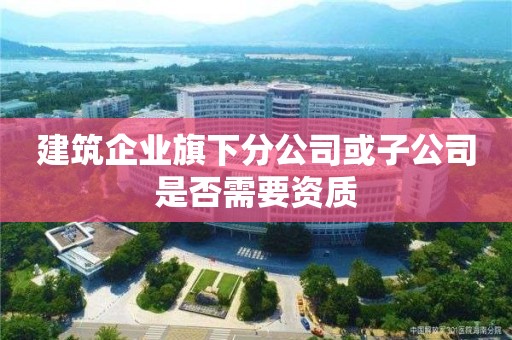 建筑企業(yè)旗下分公司或子公司是否需要資質