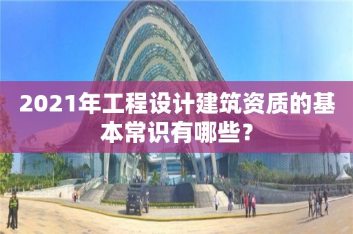 2021年工程設(shè)計建筑資質(zhì)的基本常識有哪些？