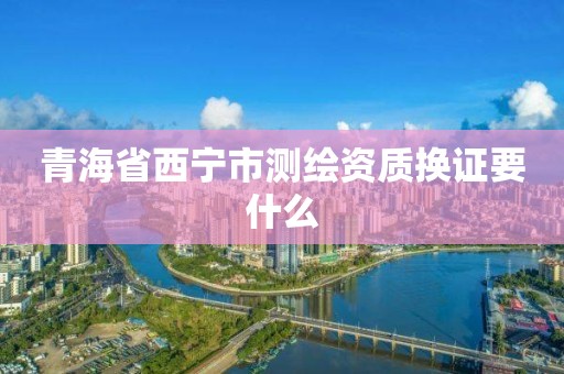 青海省西寧市測繪資質換證要什么