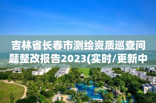 吉林省長春市測繪資質巡查問題整改報告2023(實時/更新中)