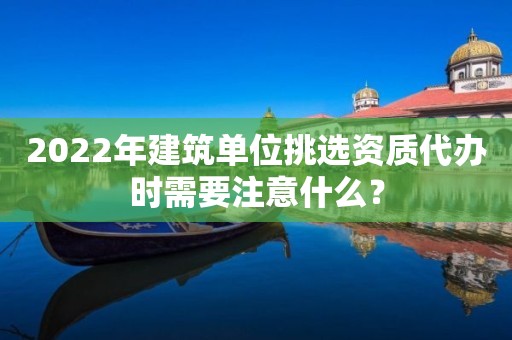 2022年建筑單位挑選資質代辦時需要注意什么？