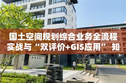 國土空間規劃綜合業務全流程實戰與“雙評價+GIS應用” 知識大全！快來看看！