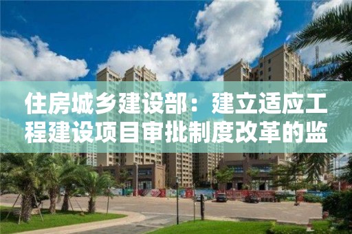 住房城鄉建設部：建立適應工程建設項目審批制度改革的監管體系保障公共利益