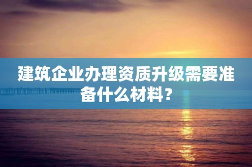 建筑企業辦理資質升級需要準備什么材料？