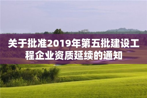 關于批準2019年第五批建設工程企業資質延續的通知