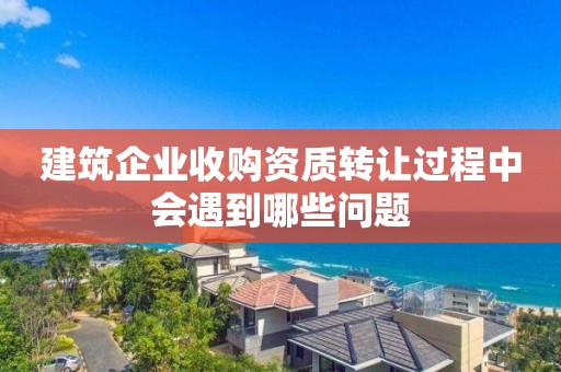 建筑企業收購資質轉讓過程中會遇到哪些問題