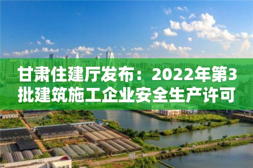 甘肅住建廳發布：2022年第3批建筑施工企業安全生產許可證、安管人員審查意見的公示