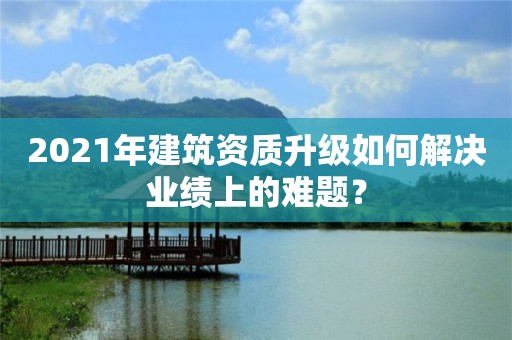 2021年建筑資質升級如何解決業績上的難題？