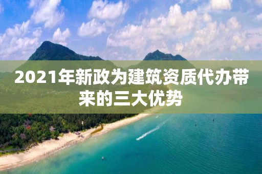 2021年新政為建筑資質代辦帶來的三大優(yōu)勢