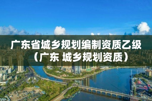 廣東省城鄉規劃編制資質乙級（廣東 城鄉規劃資質）