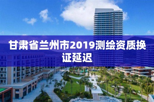 甘肅省蘭州市2019測(cè)繪資質(zhì)換證延遲