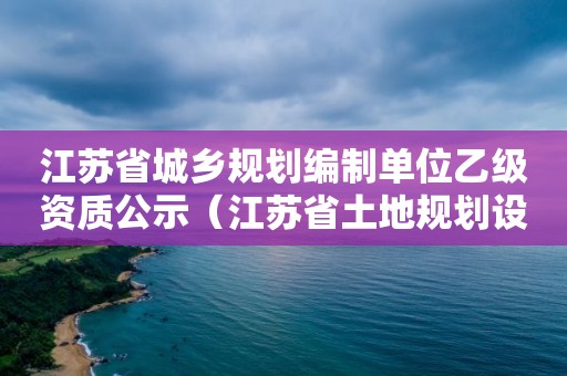 江蘇省城鄉(xiāng)規(guī)劃編制單位乙級資質(zhì)公示（江蘇省土地規(guī)劃設(shè)計(jì)院）