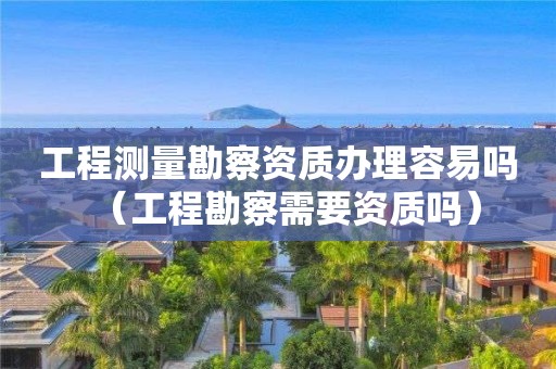 工程測量勘察資質辦理容易嗎（工程勘察需要資質嗎）