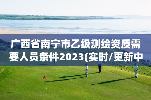 廣西省南寧市乙級測繪資質需要人員條件2023(實時/更新中)