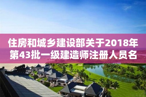 住房和城鄉建設部關于2018年第43批一級建造師注冊人員名單的公告