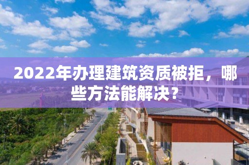 2022年辦理建筑資質被拒，哪些方法能解決？