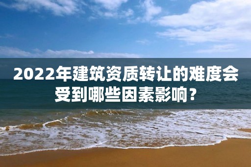 2022年建筑資質轉讓的難度會受到哪些因素影響？