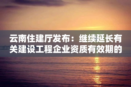 云南住建廳發布：繼續延長有關建設工程企業資質有效期的通知