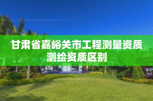 甘肅省嘉峪關市工程測量資質測繪資質區別