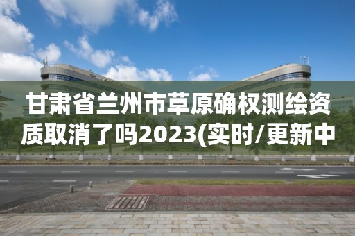 甘肅省蘭州市草原確權測繪資質取消了嗎2023(實時/更新中)