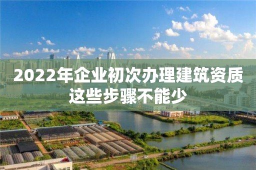 2022年企業(yè)初次辦理建筑資質(zhì)這些步驟不能少