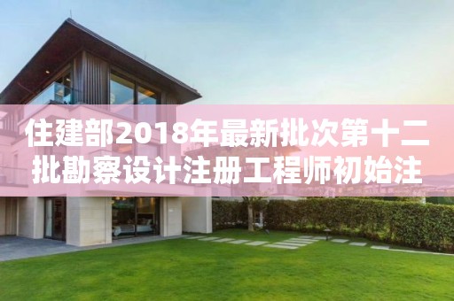 住建部2018年最新批次第十二批勘察設計注冊工程師初始注冊人員名單