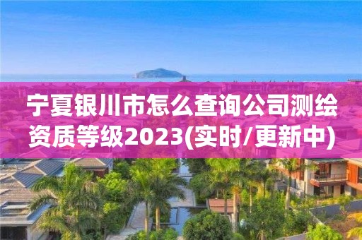 寧夏銀川市怎么查詢公司測繪資質等級2023(實時/更新中)