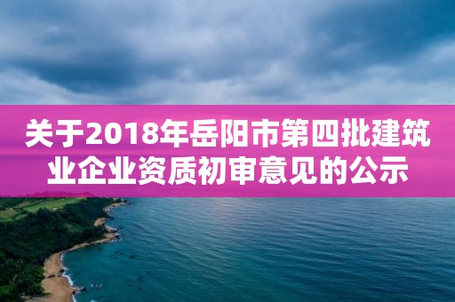 關于2018年岳陽市第四批建筑業企業資質初審意見的公示