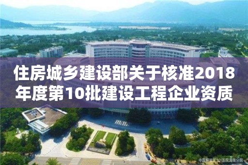 住房城鄉(xiāng)建設(shè)部關(guān)于核準2018年度第10批建設(shè)工程企業(yè)資質(zhì)名單的公告