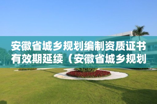 安徽省城鄉(xiāng)規(guī)劃編制資質(zhì)證書有效期延續(xù)（安徽省城鄉(xiāng)規(guī)劃編制資質(zhì)證書有效期延續(xù)多久）