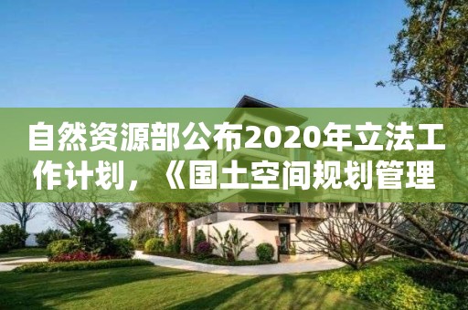 自然資源部公布2020年立法工作計劃，《國土空間規劃管理辦法》在列