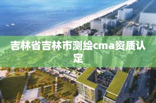 吉林省吉林市測繪cma資質認定