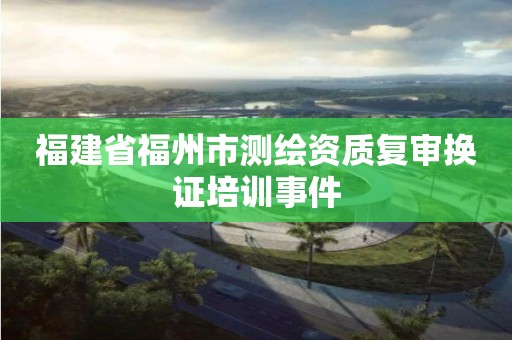 福建省福州市測(cè)繪資質(zhì)復(fù)審換證培訓(xùn)事件