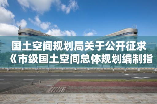 國土空間規劃局關于公開征求《市級國土空間總體規劃編制指南（試行）》（征求意見稿）意見的通知