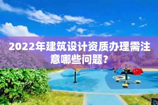 2022年建筑設(shè)計資質(zhì)辦理需注意哪些問題？