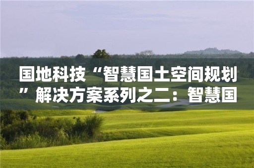 國地科技“智慧國土空間規劃”解決方案系列之二：智慧國土空間規劃編制的新理念、新方法